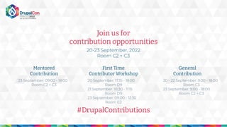 Join us for
contribution opportunities
20-23 September, 2022
Room C2 + C3
Mentored
Contribution
First Time
Contributor Workshop
General
Contribution
#DrupalContributions
20 - 22 September: 9:00 - 18:00
Room C3
23 September: 9:00 - 18:00
Room C2 + C3
20 September: 17:15 - 18:00
Room D9
21 September: 10:30 - 11:15
Room D9
23 September: 09:00 - 12:30
Room C2
23 September: 09:00 - 18:00
Room C2 + C3
 