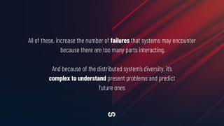 All of these, increase the number of failures that systems may encounter
because there are too many parts interacting.
And because of the distributed system’s diversity, it’s
complex to understand present problems and predict
future ones
 
