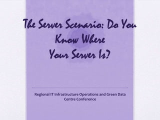The Server Scenario: Do You
Know Where
Your Server Is?
Regional IT Infrastructure Operations and Green Data
Centre Conference
 