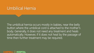 Umbilical Hernia
The umbilical hernia occurs mostly in babies, near the belly
button where the umbilical cord is attached to the mother’s
body. Generally, it does not need any treatment and heals
automatically. However, if it does not heal by the passage of
time then further treatment may be required.
 