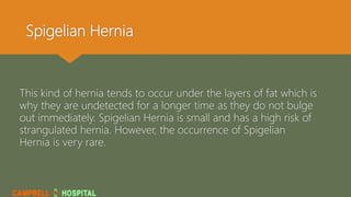 Spigelian Hernia
This kind of hernia tends to occur under the layers of fat which is
why they are undetected for a longer time as they do not bulge
out immediately. Spigelian Hernia is small and has a high risk of
strangulated hernia. However, the occurrence of Spigelian
Hernia is very rare.
 