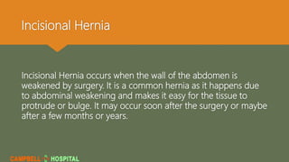 Incisional Hernia
Incisional Hernia occurs when the wall of the abdomen is
weakened by surgery. It is a common hernia as it happens due
to abdominal weakening and makes it easy for the tissue to
protrude or bulge. It may occur soon after the surgery or maybe
after a few months or years.
 