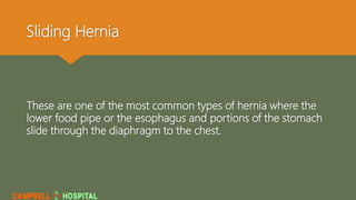 Sliding Hernia
These are one of the most common types of hernia where the
lower food pipe or the esophagus and portions of the stomach
slide through the diaphragm to the chest.
 