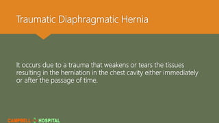 Traumatic Diaphragmatic Hernia
It occurs due to a trauma that weakens or tears the tissues
resulting in the herniation in the chest cavity either immediately
or after the passage of time.
 
