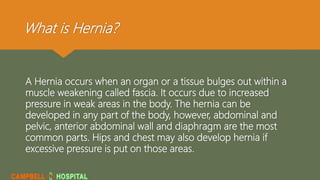 What is Hernia?
A Hernia occurs when an organ or a tissue bulges out within a
muscle weakening called fascia. It occurs due to increased
pressure in weak areas in the body. The hernia can be
developed in any part of the body, however, abdominal and
pelvic, anterior abdominal wall and diaphragm are the most
common parts. Hips and chest may also develop hernia if
excessive pressure is put on those areas.
 