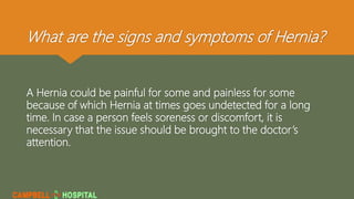 What are the signs and symptoms of Hernia?
A Hernia could be painful for some and painless for some
because of which Hernia at times goes undetected for a long
time. In case a person feels soreness or discomfort, it is
necessary that the issue should be brought to the doctor’s
attention.
 