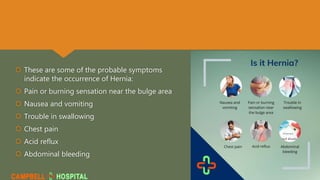  These are some of the probable symptoms
indicate the occurrence of Hernia:
 Pain or burning sensation near the bulge area
 Nausea and vomiting
 Trouble in swallowing
 Chest pain
 Acid reflux
 Abdominal bleeding
 