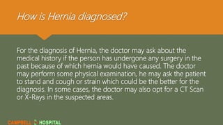 How is Hernia diagnosed?
For the diagnosis of Hernia, the doctor may ask about the
medical history if the person has undergone any surgery in the
past because of which hernia would have caused. The doctor
may perform some physical examination, he may ask the patient
to stand and cough or strain which could be the better for the
diagnosis. In some cases, the doctor may also opt for a CT Scan
or X-Rays in the suspected areas.
 