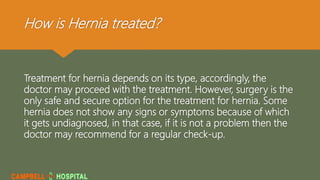 How is Hernia treated?
Treatment for hernia depends on its type, accordingly, the
doctor may proceed with the treatment. However, surgery is the
only safe and secure option for the treatment for hernia. Some
hernia does not show any signs or symptoms because of which
it gets undiagnosed, in that case, if it is not a problem then the
doctor may recommend for a regular check-up.
 