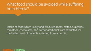 What food should be avoided while suffering
from Hernia?
Intake of food which is oily and fried, red meat, caffeine, alcohol,
tomatoes, chocolates, and carbonated drinks are restricted for
the betterment of patients suffering from a hernia.
 