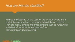 How are Hernias classified?
Hernias are classified on the basis of the location where in the
body it has occurred and the reason behind the occurrence.
They are mainly divided into three divisions such as Abdominal
and Pelvic Floor, Anterior Abdominal Floor,
Diaphragm and Ventral Hernia.
 