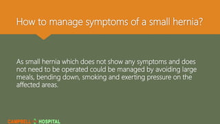 How to manage symptoms of a small hernia?
As small hernia which does not show any symptoms and does
not need to be operated could be managed by avoiding large
meals, bending down, smoking and exerting pressure on the
affected areas.
 