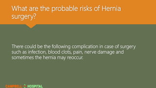 What are the probable risks of Hernia
surgery?
There could be the following complication in case of surgery
such as infection, blood clots, pain, nerve damage and
sometimes the hernia may reoccur.
 
