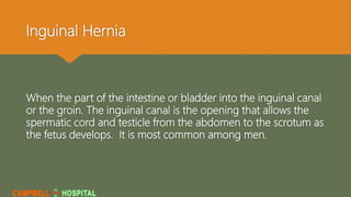 Inguinal Hernia
When the part of the intestine or bladder into the inguinal canal
or the groin. The inguinal canal is the opening that allows the
spermatic cord and testicle from the abdomen to the scrotum as
the fetus develops. It is most common among men.
 