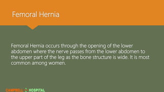 Femoral Hernia
Femoral Hernia occurs through the opening of the lower
abdomen where the nerve passes from the lower abdomen to
the upper part of the leg as the bone structure is wide. It is most
common among women.
 