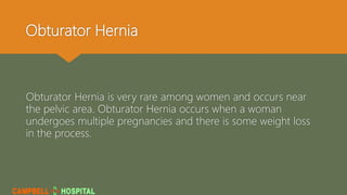 Obturator Hernia
Obturator Hernia is very rare among women and occurs near
the pelvic area. Obturator Hernia occurs when a woman
undergoes multiple pregnancies and there is some weight loss
in the process.
 