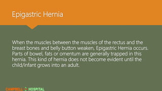 Epigastric Hernia
When the muscles between the muscles of the rectus and the
breast bones and belly button weaken, Epigastric Hernia occurs.
Parts of bowel, fats or omentum are generally trapped in this
hernia. This kind of hernia does not become evident until the
child/infant grows into an adult.
 