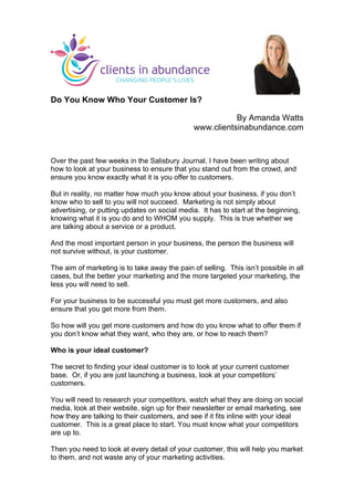 Do You Know Who Your Customer Is?
By Amanda Watts
www.clientsinabundance.com
Over the past few weeks in the Salisbury Journal, I have been writing about
how to look at your business to ensure that you stand out from the crowd, and
ensure you know exactly what it is you offer to customers.
But in reality, no matter how much you know about your business, if you don’t
know who to sell to you will not succeed. Marketing is not simply about
advertising, or putting updates on social media. It has to start at the beginning,
knowing what it is you do and to WHOM you supply. This is true whether we
are talking about a service or a product.
And the most important person in your business, the person the business will
not survive without, is your customer.
The aim of marketing is to take away the pain of selling. This isn’t possible in all
cases, but the better your marketing and the more targeted your marketing, the
less you will need to sell.
For your business to be successful you must get more customers, and also
ensure that you get more from them.
So how will you get more customers and how do you know what to offer them if
you don’t know what they want, who they are, or how to reach them?
Who is your ideal customer?
The secret to finding your ideal customer is to look at your current customer
base. Or, if you are just launching a business, look at your competitors’
customers.
You will need to research your competitors, watch what they are doing on social
media, look at their website, sign up for their newsletter or email marketing, see
how they are talking to their customers, and see if it fits inline with your ideal
customer. This is a great place to start. You must know what your competitors
are up to.
Then you need to look at every detail of your customer, this will help you market
to them, and not waste any of your marketing activities.
	
  
 