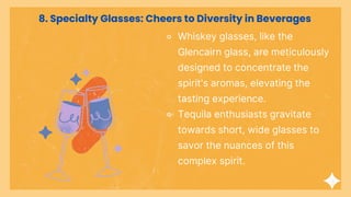 ⚬ Whiskey glasses, like the
Glencairn glass, are meticulously
designed to concentrate the
spirit's aromas, elevating the
tasting experience.
⚬ Tequila enthusiasts gravitate
towards short, wide glasses to
savor the nuances of this
complex spirit.
8. Specialty Glasses: Cheers to Diversity in Beverages
 