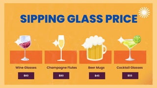 SIPPING GLASS PRICE
Wine Glasses Champagne Flutes Beer Mugs Cocktail Glasses
$60 $80 $45 $55
 
