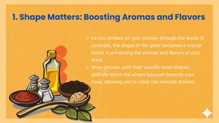1. Shape Matters: Boosting Aromas and Flavors
⚬ As you embark on your journey through the world of
cocktails, the shape of the glass becomes a crucial
factor in enhancing the aromas and flavors of your
drink.
⚬ Wine glasses, with their specific bowl shapes,
skillfully direct the wine's bouquet towards your
nose, allowing you to relish the intricate aromas.
 