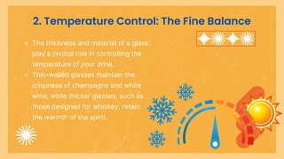 2. Temperature Control: The Fine Balance
⚬ The thickness and material of a glass
play a pivotal role in controlling the
temperature of your drink.
⚬ Thin-walled glasses maintain the
crispness of champagne and white
wine, while thicker glasses, such as
those designed for whiskey, retain
the warmth of the spirit.
 