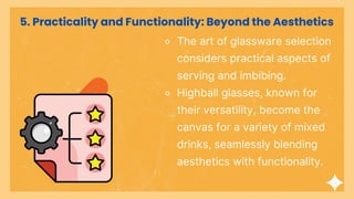 ⚬ The art of glassware selection
considers practical aspects of
serving and imbibing.
⚬ Highball glasses, known for
their versatility, become the
canvas for a variety of mixed
drinks, seamlessly blending
aesthetics with functionality.
5. Practicality and Functionality: Beyond the Aesthetics
 