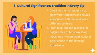 ⚬ Dive into the rich tapestry of
glassware traditions and rituals
associated with drinks across
different cultures.
⚬ From tulip-shaped glasses for
Belgian ales to Moscow Mule
mugs, each vessel adds cultural
significance to the drinking
experience.
6. Cultural Significance: Tradition in Every Sip
 