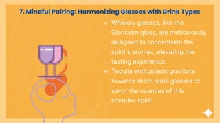 ⚬ Whiskey glasses, like the
Glencairn glass, are meticulously
designed to concentrate the
spirit's aromas, elevating the
tasting experience.
⚬ Tequila enthusiasts gravitate
towards short, wide glasses to
savor the nuances of this
complex spirit.
7. Mindful Pairing: Harmonizing Glasses with Drink Types
 