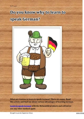 1|Page



Do you know why to learn to
speak German?




What are reasons to learn to speak German? There are many. Read
this article and find out about various advantages of learning German.

Learn to speak German with the Birkenbihl products and will never
use any other method again.

Brought to you by Vegetarian Wave                                        www.vilango
 