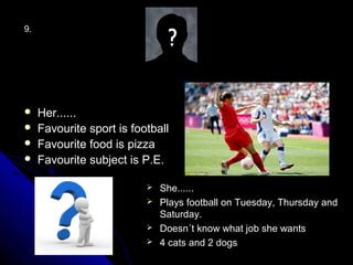 9.




    Her......
    Favourite sport is football
    Favourite food is pizza
    Favourite subject is P.E.

                            She......
                            Plays football on Tuesday, Thursday and
                             Saturday.
                            Doesn´t know what job she wants
                            4 cats and 2 dogs
 