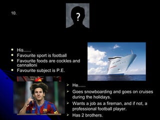 10.




     His......
     Favourite sport is football
     Favourite foods are cockles and
      cannalloni
     Favourite subject is P.E.


                               He......
                               Goes snowboarding and goes on cruises
                                during the holidays.
                               Wants a job as a fireman, and if not, a
                                professional football player.
                               Has 2 brothers.
 