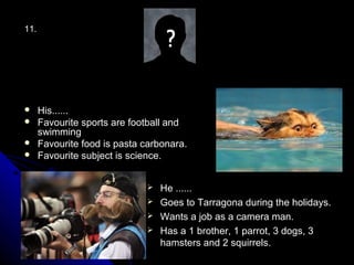 11.




     His......
     Favourite sports are football and
      swimming
     Favourite food is pasta carbonara.
     Favourite subject is science.


                               He ......
                               Goes to Tarragona during the holidays.
                               Wants a job as a camera man.
                               Has a 1 brother, 1 parrot, 3 dogs, 3
                                hamsters and 2 squirrels.
 