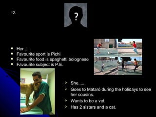 12.




     Her......
     Favourite sport is Pichi
     Favourite food is spaghetti bolognese
     Favourite subject is P.E.



                               She......
                               Goes to Mataró during the holidays to see
                                her cousins.
                               Wants to be a vet.
                               Has 2 sisters and a cat.
 