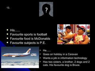 13.




     His......
     Favourite sports is football
     Favourite food is McDonalds
     Favourite subjects is P.E.

                           He......
                           Goes on holiday in a Caravan
                           Wants a job in information technology
                           Has two sisters, a brother, 2 dogs and 2
                            cats. His favourite dog is Bruce.
 