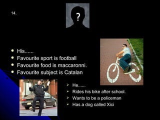14.




     His......
     Favourite sport is football
     Favourite food is maccaronni.
     Favourite subject is Catalan

                           He......
                           Rides his bike after school.
                           Wants to be a policeman
                           Has a dog called Xici
 