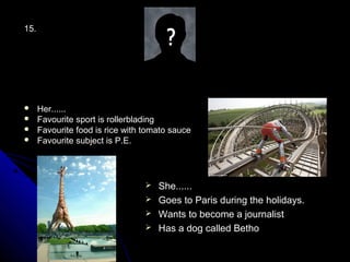 15.




     Her......
     Favourite sport is rollerblading
     Favourite food is rice with tomato sauce
     Favourite subject is P.E.




                                   She......
                                   Goes to Paris during the holidays.
                                   Wants to become a journalist
                                   Has a dog called Betho
 
