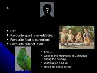 1.




    Her......
    Favourite sport is rollerblading
    Favourite food is cannelloni
    Favourite subject is Art.

                            She......
                            Goes to the mountains in Catalunya
                             during the holidays.
                            Wants a job as a vet
                            Has a cat and a parrot
 