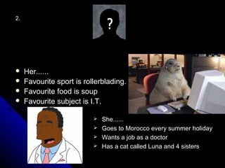 2.




    Her......
    Favourite sport is rollerblading.
    Favourite food is soup
    Favourite subject is I.T.

                            She......
                            Goes to Morocco every summer holiday
                            Wants a job as a doctor
                            Has a cat called Luna and 4 sisters
 