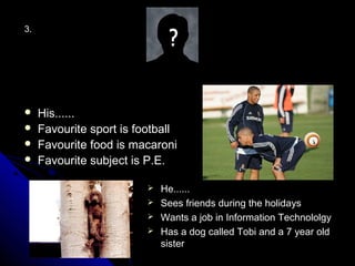 3.




    His......
    Favourite sport is football
    Favourite food is macaroni
    Favourite subject is P.E.

                           He......
                           Sees friends during the holidays
                           Wants a job in Information Technololgy
                           Has a dog called Tobi and a 7 year old
                            sister
 