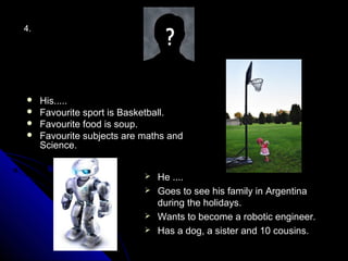 4.




    His.....
    Favourite sport is Basketball.
    Favourite food is soup.
    Favourite subjects are maths and
     Science.


                             He ....
                             Goes to see his family in Argentina
                              during the holidays.
                             Wants to become a robotic engineer.
                             Has a dog, a sister and 10 cousins.
 