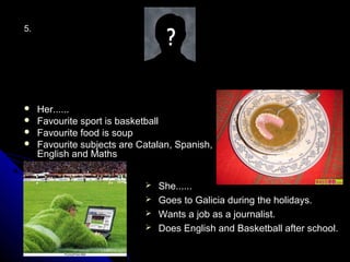5.




    Her......
    Favourite sport is basketball
    Favourite food is soup
    Favourite subjects are Catalan, Spanish,
     English and Maths


                              She......
                              Goes to Galicia during the holidays.
                              Wants a job as a journalist.
                              Does English and Basketball after school.
 