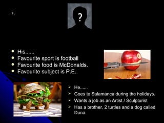 7.




    His......
    Favourite sport is football
    Favourite food is McDonalds.
    Favourite subject is P.E.

                          He......
                          Goes to Salamanca during the holidays.
                          Wants a job as an Artist / Sculpturist
                          Has a brother, 2 turtles and a dog called
                           Duna.
 