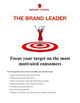 THE BRAND LEADER
!
Focus your target on the most
motivated consumers
The 7 key questions that you can use to define your consumer target:
1.What is the description of the consumer target?
2.What are the consumer’s main needs?
3.Who is the consumer’s enemy that torments them everyday?
4.What are the insights we know about the consumer?
5.What does the consumer think now?
6.How does the consumer buy?
7.What do we want them to see, think, do, feel or whisper to their friends?
 