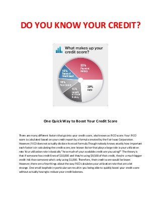 DO YOU KNOW YOUR CREDIT?
One Quick Way to Boost Your Credit Score
There are many different factors that go into your credit score, also known as FICO score. Your FICO
score is calculated based on your credit report by a formula created by the Fair Isaac Corporation.
However, FICO does not actually disclose its exact formula.Though nobody knows exactly how important
each factor is in calculating the credit score, one known factor that plays a large role is your utilization
rate.Your utilization rate is basically "how much of your available credit are you using?" The theory is
that if someone has credit lines of $10,000 and they're using $9,500 of that credit, they're a much bigger
credit risk than someone who's only using $1,000. Therefore, their credit score would be lower.
However, there are a few things about the way FICO calculates your utilization rate that are a bit
strange. One small loophole in particular can result in you being able to quickly boost your credit score
without actually having to reduce your credit balances.
 