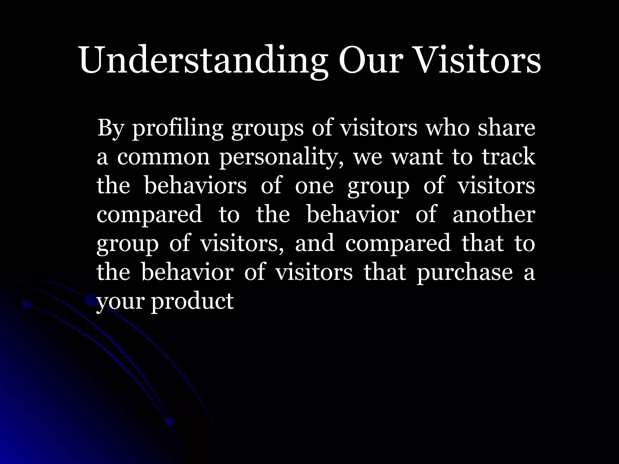 Understanding Our Visitors By profiling groups of visitors who share a common personality, we want to track the behaviors of one group of visitors compared to the behavior of another group of visitors, and compared that to the behavior of visitors that purchase a your product 