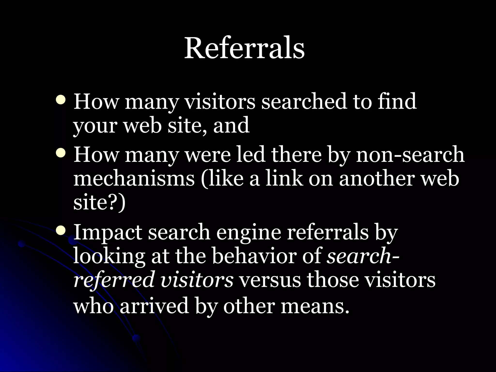 Referrals  How many visitors searched to find your web site, and  How many were led there by non-search mechanisms (like a link on another web site?)  Impact search engine referrals by looking at the behavior of  search-referred visitors  versus those visitors who arrived by other means.   