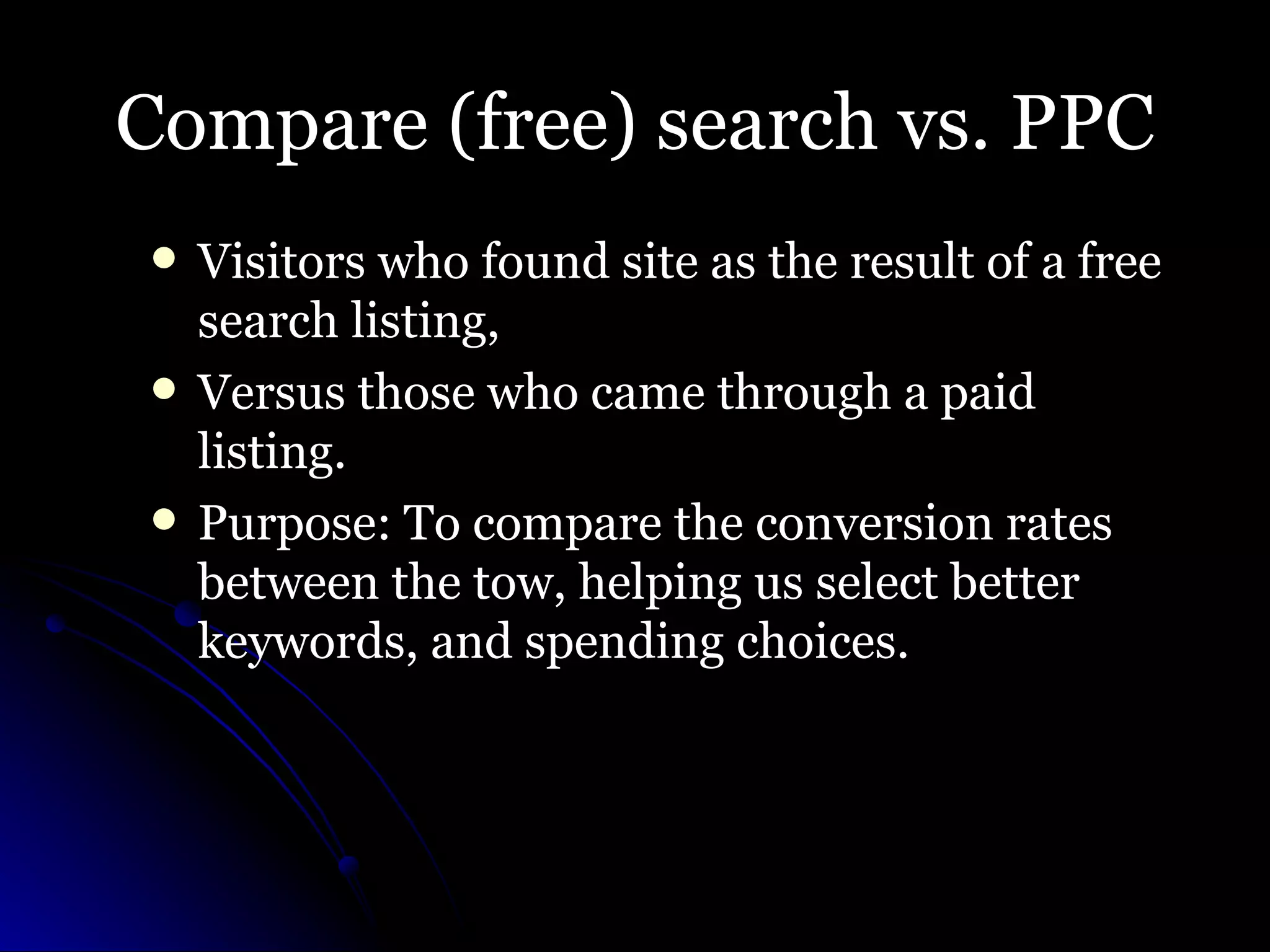Compare (free) search vs. PPC Visitors who found site as the result of a free search listing,  Versus those who came through a paid listing.  Purpose: To compare the conversion rates between the tow, helping us select better keywords, and spending choices. 