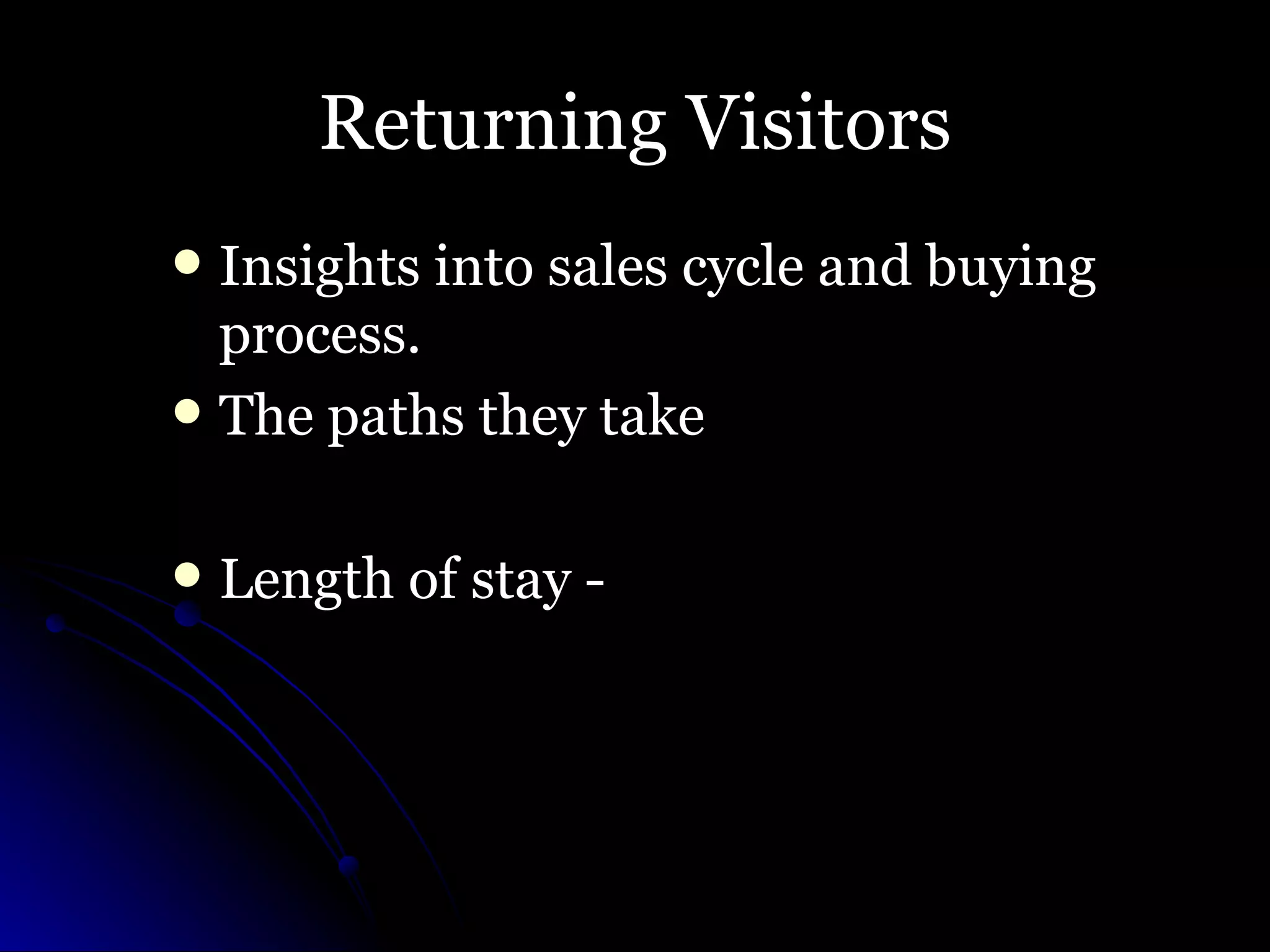 Returning Visitors Insights into sales cycle and buying process.  The paths they take Length of stay -  