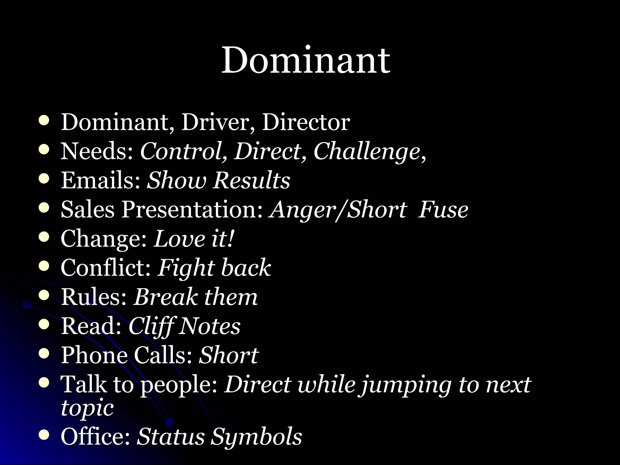 Dominant  Dominant, Driver, Director Needs:  Control, Direct, Challenge , Emails:  Show Results Sales Presentation:  Anger/Short  Fuse Change:  Love it! Conflict:  Fight back Rules:  Break them Read:  Cliff Notes Phone Calls:  Short Talk to people:  Direct while jumping to next topic Office:  Status Symbols  